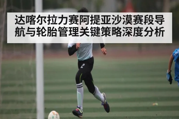 达喀尔拉力赛阿提亚沙漠赛段导航与轮胎管理关键策略深度分析 | www.c7c7.app
