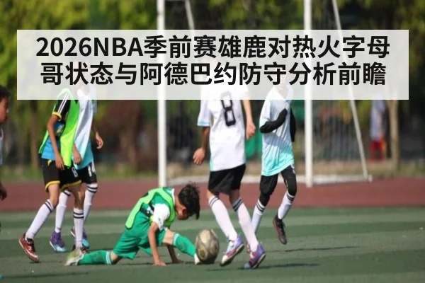 2026NBA季前赛雄鹿对热火字母哥状态与阿德巴约防守分析前瞻 | www.c7c7.app