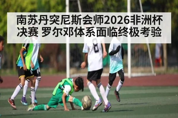 南苏丹突尼斯会师2026非洲杯决赛 罗尔邓体系面临终极考验 | www.c7c7.app